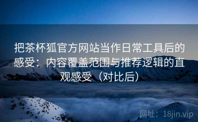 把茶杯狐官方网站当作日常工具后的感受：内容覆盖范围与推荐逻辑的直观感受（对比后）