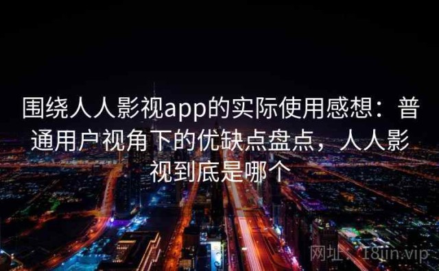 围绕人人影视app的实际使用感想：普通用户视角下的优缺点盘点，人人影视到底是哪个