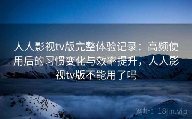 人人影视tv版完整体验记录：高频使用后的习惯变化与效率提升，人人影视tv版不能用了吗