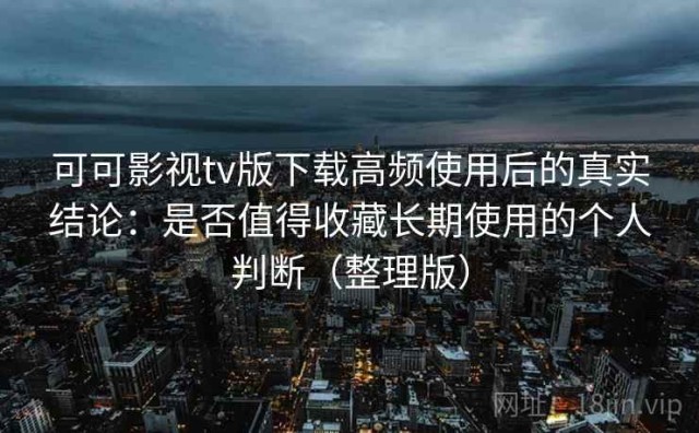 可可影视tv版下载高频使用后的真实结论：是否值得收藏长期使用的个人判断（整理版）