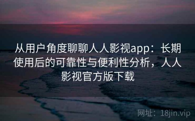 从用户角度聊聊人人影视app：长期使用后的可靠性与便利性分析，人人影视官方版下载