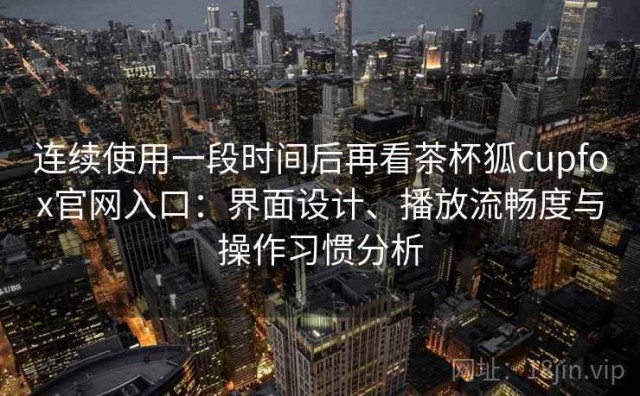 连续使用一段时间后再看茶杯狐cupfox官网入口：界面设计、播放流畅度与操作习惯分析