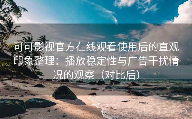 可可影视官方在线观看使用后的直观印象整理：播放稳定性与广告干扰情况的观察（对比后）