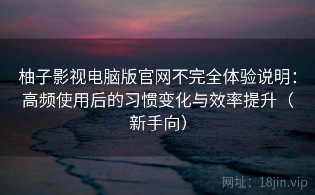 柚子影视电脑版官网不完全体验说明：高频使用后的习惯变化与效率提升（新手向）