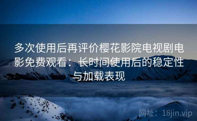 多次使用后再评价樱花影院电视剧电影免费观看：长时间使用后的稳定性与加载表现