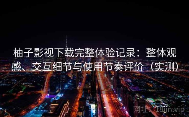 柚子影视下载完整体验记录：整体观感、交互细节与使用节奏评价（实测）