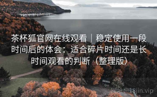 茶杯狐官网在线观看｜稳定使用一段时间后的体会：适合碎片时间还是长时间观看的判断（整理版）