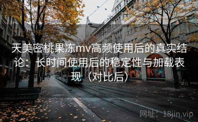 天美密桃果冻mv高频使用后的真实结论：长时间使用后的稳定性与加载表现（对比后）