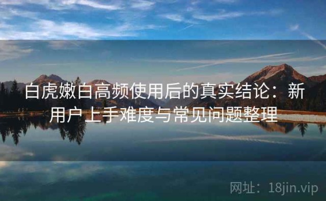 白虎嫩白高频使用后的真实结论：新用户上手难度与常见问题整理