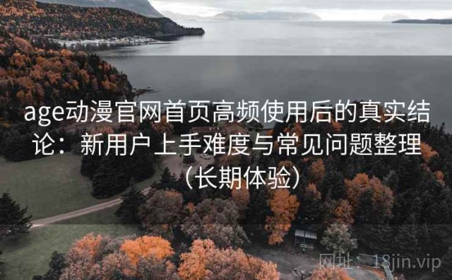 age动漫官网首页高频使用后的真实结论：新用户上手难度与常见问题整理（长期体验）