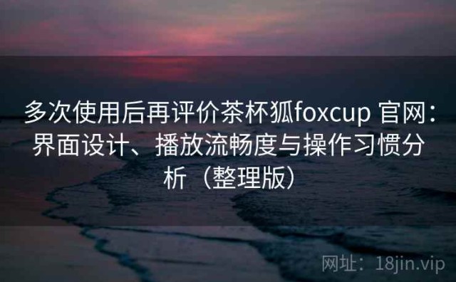 多次使用后再评价茶杯狐foxcup 官网：界面设计、播放流畅度与操作习惯分析（整理版）