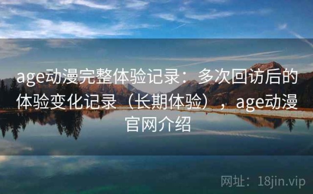 age动漫完整体验记录：多次回访后的体验变化记录（长期体验），age动漫官网介绍
