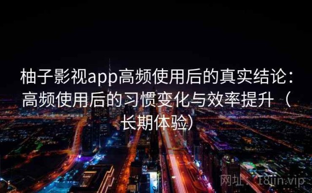 柚子影视app高频使用后的真实结论：高频使用后的习惯变化与效率提升（长期体验）