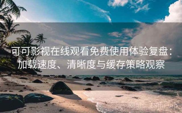 可可影视在线观看免费使用体验复盘：加载速度、清晰度与缓存策略观察