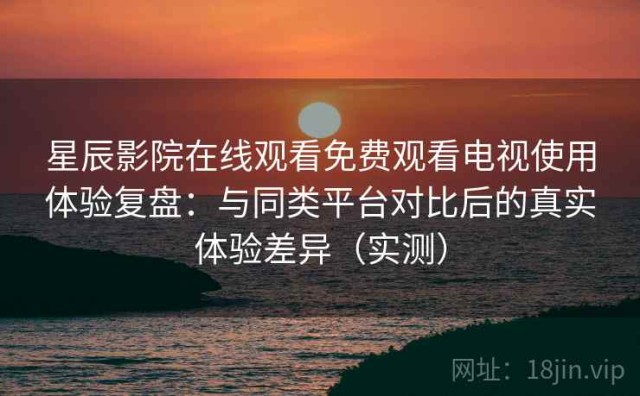 星辰影院在线观看免费观看电视使用体验复盘：与同类平台对比后的真实体验差异（实测）