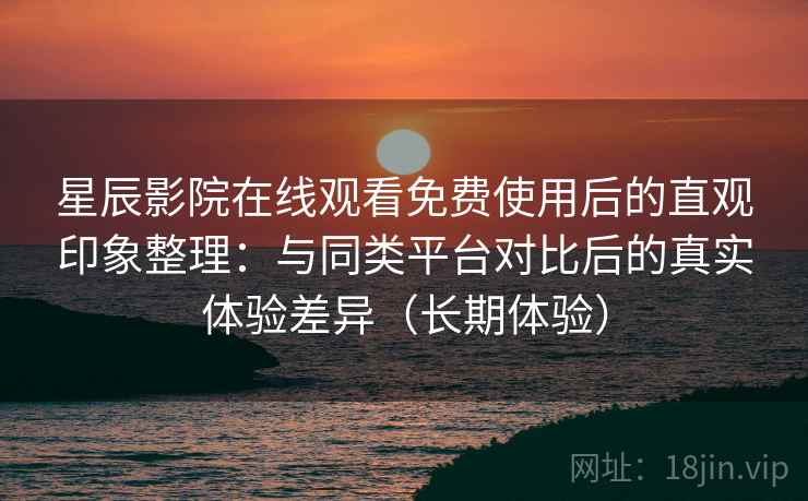 星辰影院在线观看免费使用后的直观印象整理：与同类平台对比后的真实体验差异（长期体验）
