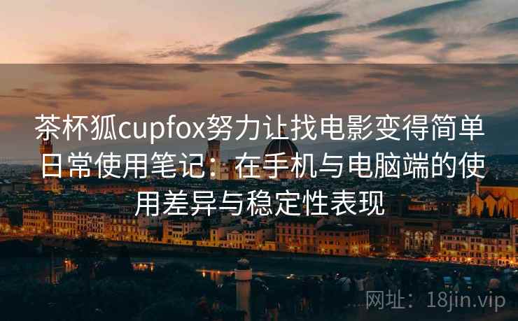 茶杯狐cupfox努力让找电影变得简单日常使用笔记：在手机与电脑端的使用差异与稳定性表现