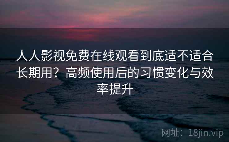人人影视免费在线观看到底适不适合长期用？高频使用后的习惯变化与效率提升