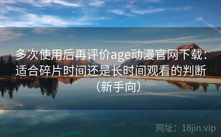 多次使用后再评价age动漫官网下载：适合碎片时间还是长时间观看的判断（新手向）