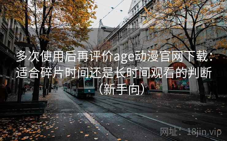 多次使用后再评价age动漫官网下载:适合碎片时间还是长时间观看的判断(新手向) 多次使用后再评价age动漫官网下载:适合碎片时间还是长时间观看的判断(新手向)