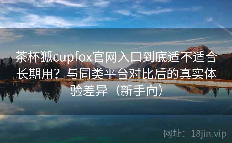 茶杯狐cupfox官网入口到底适不适合长期用？与同类平台对比后的真实体验差异（新手向）