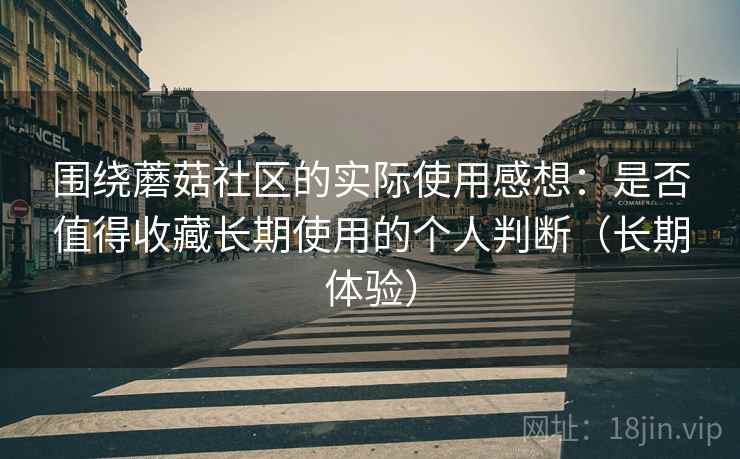 围绕蘑菇社区的实际使用感想：是否值得收藏长期使用的个人判断（长期体验）