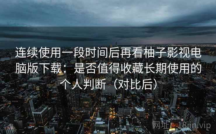 连续使用一段时间后再看柚子影视电脑版下载：是否值得收藏长期使用的个人判断（对比后）