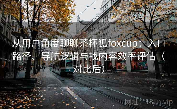 从用户角度聊聊茶杯狐foxcup:入口路径、导航逻辑与找内容效率评估(对比后) 从用户角度聊聊茶杯狐foxcup:入口路径、导航逻辑与找内容效率评估(对比后)
