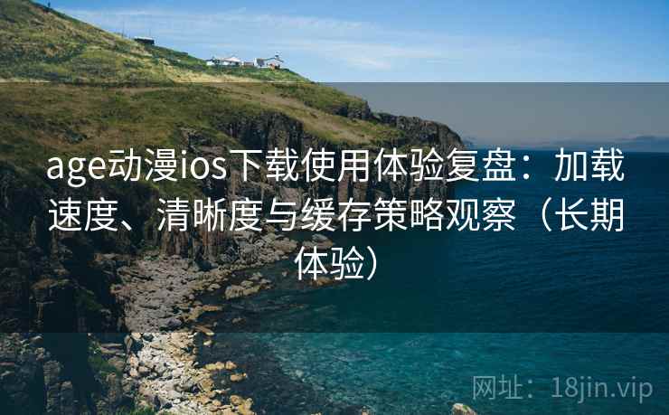 age动漫ios下载使用体验复盘：加载速度、清晰度与缓存策略观察（长期体验）