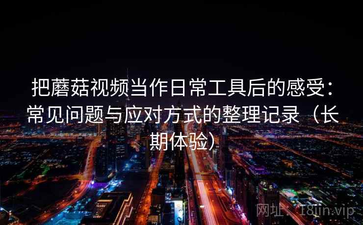 把蘑菇视频当作日常工具后的感受:常见问题与应对方式的整理记录(长期体验) 把蘑菇视频当作日常工具后的感受:常见问题与应对方式的整理记录(长期体验)