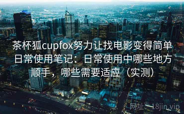 茶杯狐cupfox努力让找电影变得简单日常使用笔记：日常使用中哪些地方顺手，哪些需要适应（实测）