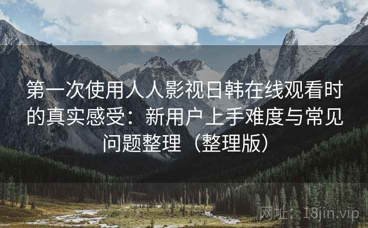 第一次使用人人影视日韩在线观看时的真实感受：新用户上手难度与常见问题整理（整理版）