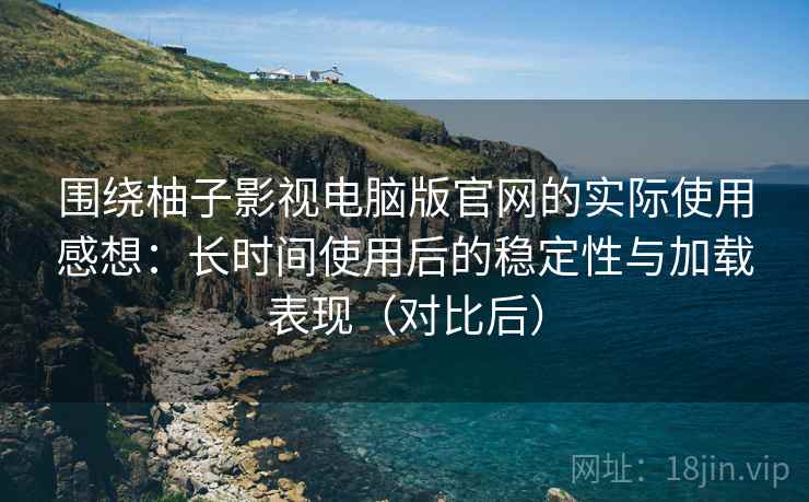 围绕柚子影视电脑版官网的实际使用感想：长时间使用后的稳定性与加载表现（对比后）