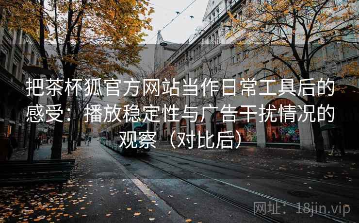 把茶杯狐官方网站当作日常工具后的感受：播放稳定性与广告干扰情况的观察（对比后）