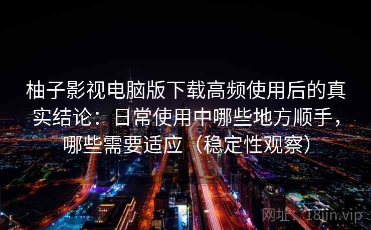 柚子影视电脑版下载高频使用后的真实结论：日常使用中哪些地方顺手，哪些需要适应（稳定性观察）