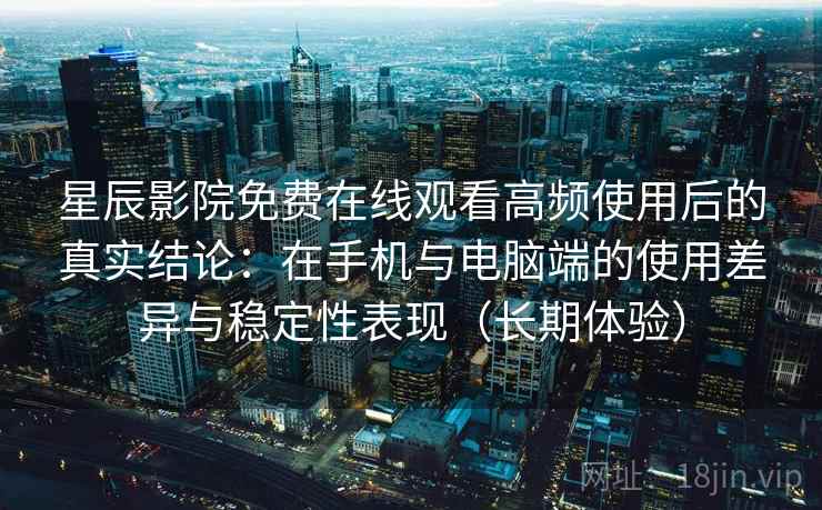 星辰影院免费在线观看高频使用后的真实结论：在手机与电脑端的使用差异与稳定性表现（长期体验）