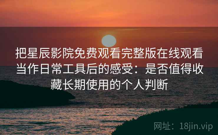 把星辰影院免费观看完整版在线观看当作日常工具后的感受：是否值得收藏长期使用的个人判断