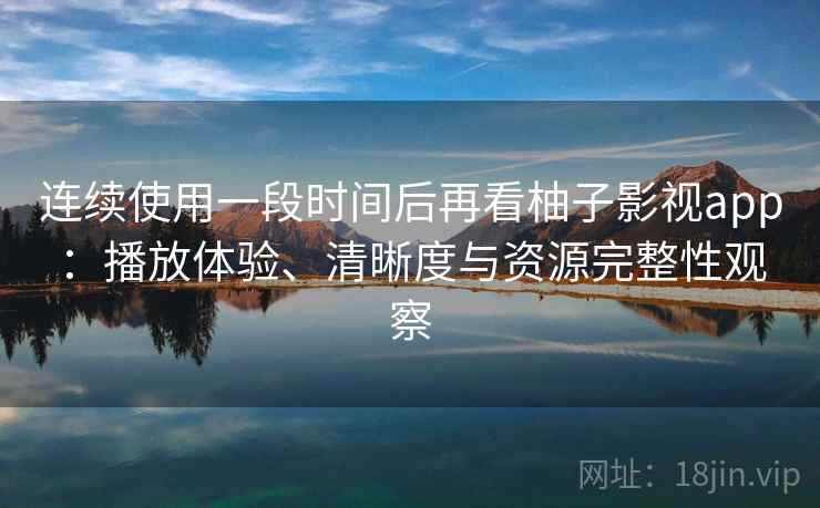 连续使用一段时间后再看柚子影视app：播放体验、清晰度与资源完整性观察
