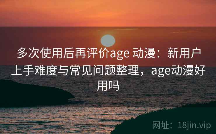 多次使用后再评价age 动漫：新用户上手难度与常见问题整理，age动漫好用吗