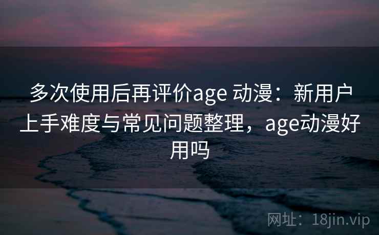 多次使用后再评价age 动漫：新用户上手难度与常见问题整理，age动漫好用吗