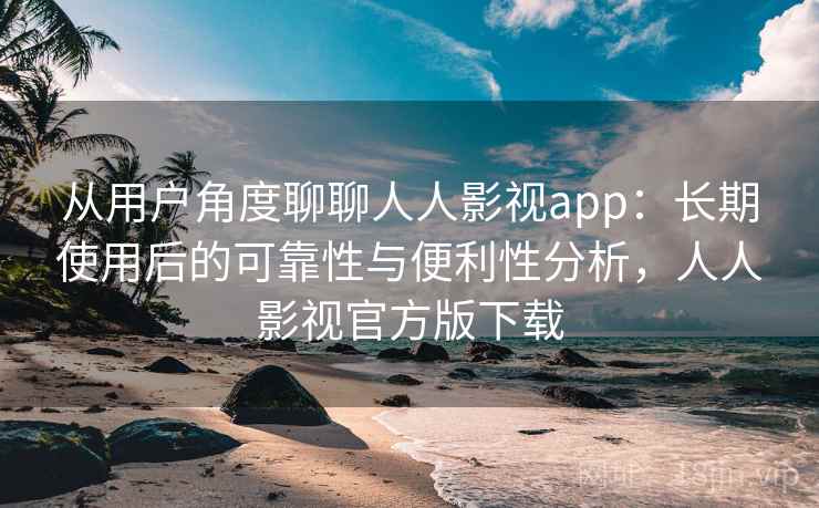 从用户角度聊聊人人影视app：长期使用后的可靠性与便利性分析，人人影视官方版下载