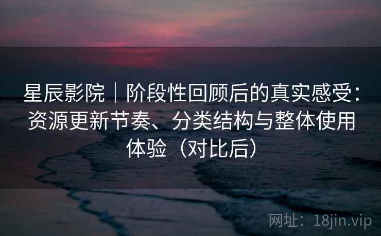 星辰影院｜阶段性回顾后的真实感受：资源更新节奏、分类结构与整体使用体验（对比后）