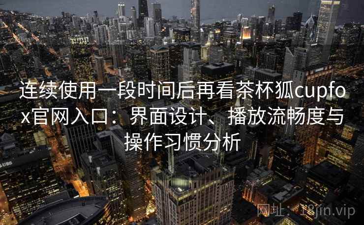 连续使用一段时间后再看茶杯狐cupfox官网入口：界面设计、播放流畅度与操作习惯分析