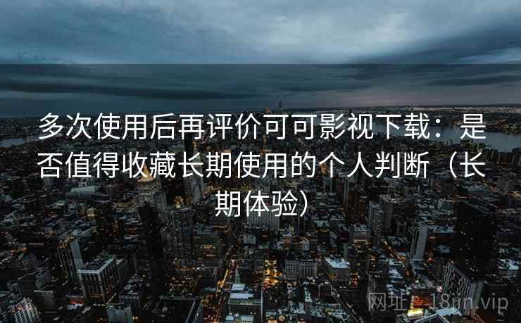 多次使用后再评价可可影视下载:是否值得收藏长期使用的个人判断(长期体验) 多次使用后再评价可可影视下载:是否值得收藏长期使用的个人判断(长期体验)