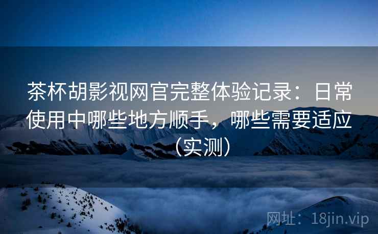 茶杯胡影视网官完整体验记录:日常使用中哪些地方顺手,哪些需要适应(实测) 茶杯胡影视网官完整体验记录:日常使用中哪些地方顺手,哪些需要适应(实测)