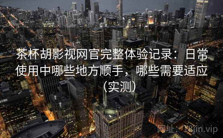 茶杯胡影视网官完整体验记录：日常使用中哪些地方顺手，哪些需要适应（实测）