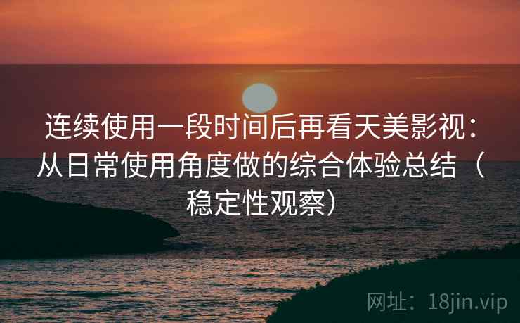 连续使用一段时间后再看天美影视:从日常使用角度做的综合体验总结(稳定性观察) 连续使用一段时间后再看天美影视:从日常使用角度做的综合体验总结(稳定性观察)