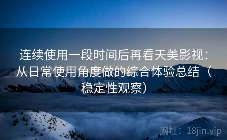 连续使用一段时间后再看天美影视:从日常使用角度做的综合体验总结(稳定性观察) 连续使用一段时间后再看天美影视:从日常使用角度做的综合体验总结(稳定性观察)