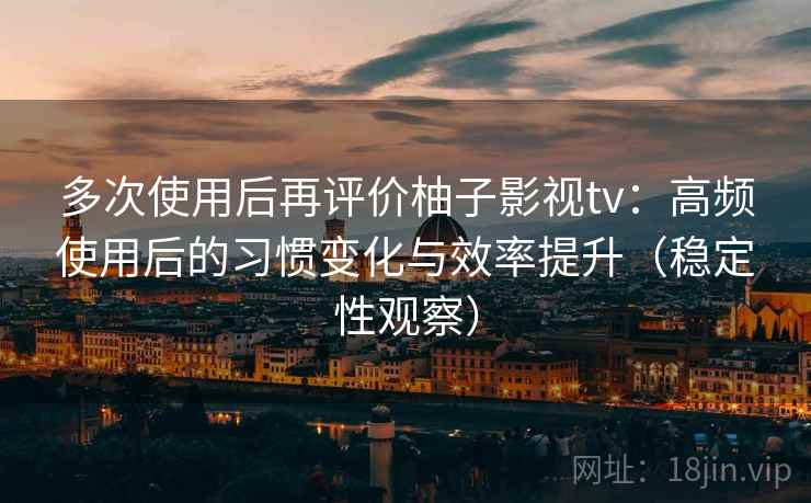 多次使用后再评价柚子影视tv：高频使用后的习惯变化与效率提升（稳定性观察）