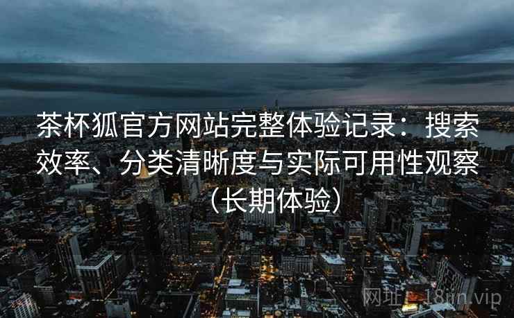 茶杯狐官方网站完整体验记录:搜索效率、分类清晰度与实际可用性观察(长期体验) 茶杯狐官方网站完整体验记录:搜索效率、分类清晰度与实际可用性观察(长期体验)
